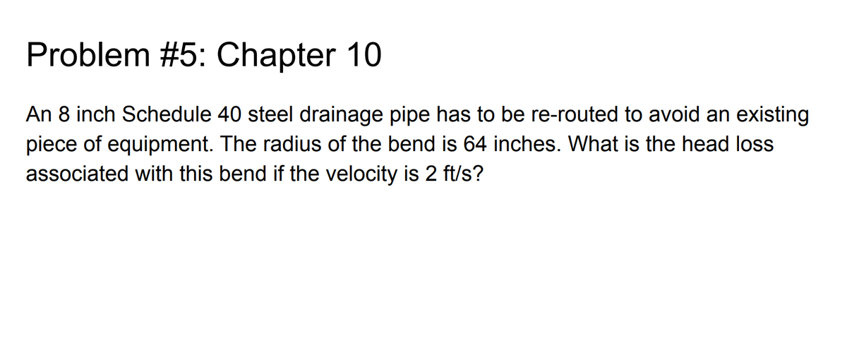 Problem #5: Chapter 10
An 8 inch Schedule 40 steel drainage pipe has to be re-routed to avoid an existing
piece of equipment. The radius of the bend is 64 inches. What is the head loss
associated with this bend if the velocity is 2 ft/s?
