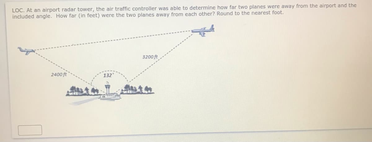 LOC. At an airport radar tower, the air traffic controller was able to determine how far two planes were away from the airport and the
included angle. How far (in feet) were the two planes away from each other? Round to the nearest foot.
3200 ft
2400 ft
132
意教

