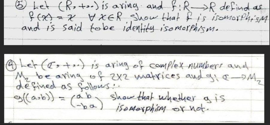 O Let (R, +) is aring. and f:R→R defind as
XER Show that f is isomorPhi'sM
and is said tobe identity isomorphism.
OLet (e>+)is aring of complex numbers and
Mz be aringof2 matrices aud g &–DM,
défined as follows-
ollarb}= ( ) isemesphim or not.
ab
show that whether gis
-ba)
isoMexphism or not.
