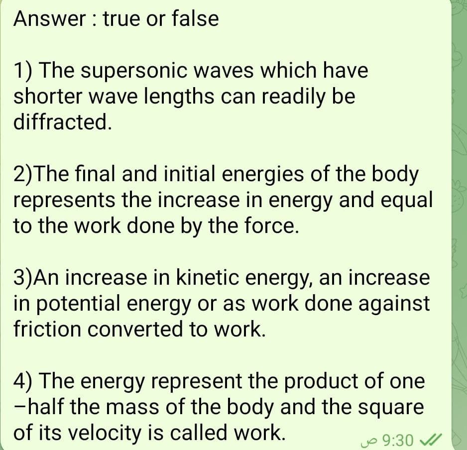 Answer : true or false
1) The supersonic waves which have
shorter wave lengths can readily be
diffracted.
2)The final and initial energies of the body
represents the increase in energy and equal
to the work done by the force.
3)An increase in kinetic energy, an increase
in potential energy or as work done against
friction converted to work.
4) The energy represent the product of one
-half the mass of the body and the square
of its velocity is called work.
jo 9:30
