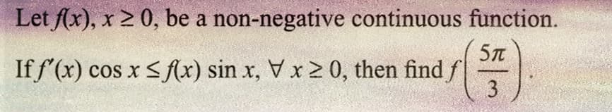 function.
5T
Let f(x), x 20, be a
non-negative continuous
If f'(x) cos x ≤ f(x) sin x, V x ≥ 0, then find f
15 (3
3