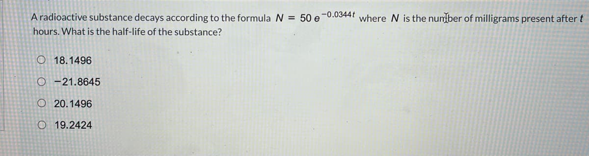 A radioactive substance decays according to the formula N = 50 e-0.0344t where N is the nunber of milligrams present after t
hours. What is the half-life of the substance?
O 18.1496
O -21.8645
O 20.1496
O 19.2424
