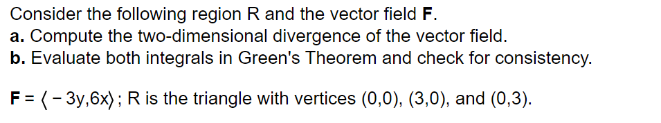 Consider the following region R and the vector field F.
a. Compute the two-dimensional divergence of the vector field.
b. Evaluate both integrals in Green's Theorem and check for consistency.
F = (-3y,6x); R is the triangle with vertices (0,0), (3,0), and (0,3).