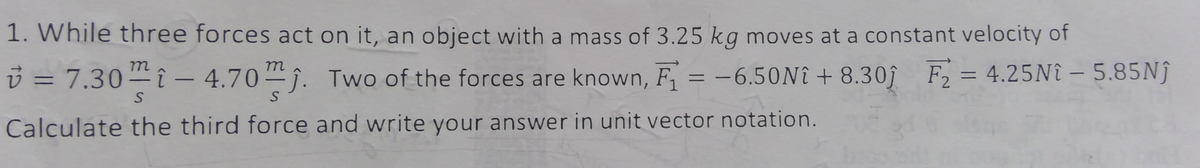 1. While three forces act on it, an object with a mass of 3.25 kg moves at a constant velocity of
-6.50Nî+8.301 F₂ = 4.25Nî – 5.85Nĵ
-
v=7.30i-4.70. Two of the forces are known, F₁ =
Calculate the third force and write your answer in unit vector notation.
S
S