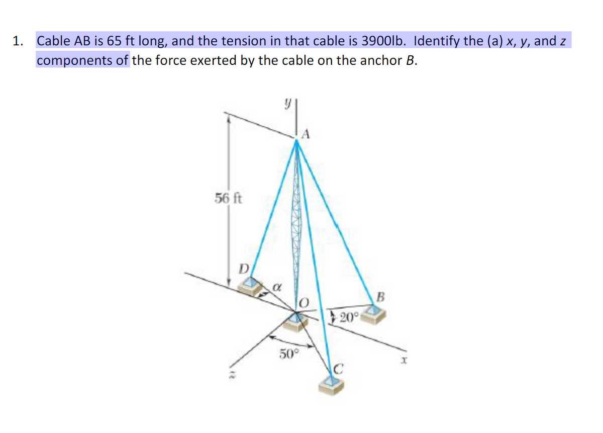 1. Cable AB is 65 ft long, and the tension in that cable is 3900lb. Identify the (a) x, y, and z
components of the force exerted by the cable on the anchor B.
56 ft
50°
20°
B
x