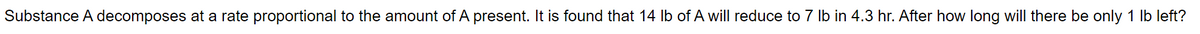 Substance A decomposes at a rate proportional to the amount of A present. It is found that 14 lb of A will reduce to 7 lb in 4.3 hr. After how long will there be only 1 lb left?
