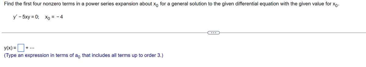 Find the first four nonzero terms in a power series expansion about x for a general solution to the given differential equation with the given value for Xo.
y' - 5xy = 0;
Xo = - 4
y(x) =
(Type an expression in terms of a that includes all terms up to order 3.)
+...