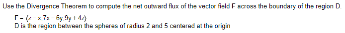 Use the Divergence Theorem to compute the net outward flux of the vector field F across the boundary of the region D.
F = (z-x,7x-6y,9y + 4z)
D is the region between the spheres of radius 2 and 5 centered at the origin