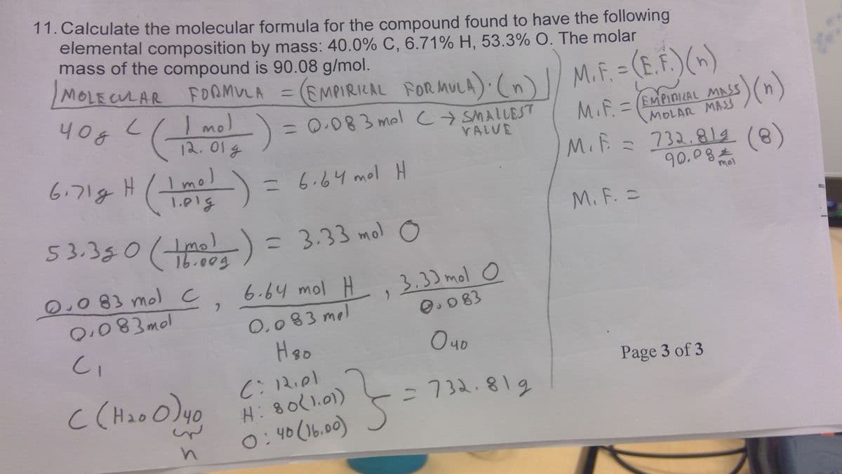 11. Calculate the molecular formula for the compound found to have the following
elemental composition by mass: 40.0% C, 6.71% H, 53.3% O. The molar
mass of the compound is 90.08 g/mol.
MOLECULAR FORMULA =
(EMPIRICAL FORMULA). (n) | M.F. = (E.F.) (n)
400 4 ( 120012
чод
mol
6.71g
-
mol
H (1 m² ² )
-)
0.083 mol C
0.083mol
C₁
C (H₂00) 40
n
·) = 0.083 mal
2
= 0.083 mel CSMALLEST
VALVE
53.350 (mol) = 3.33 mol O
(+
= 6.64 mol H
6.64 mol H
0.083 mel
H ₂0
C: Riel
H: 80(1.01)
0:40 (16.00)
, 3.33 mol O
0.083
5
чо
-732.819
MASS
MOLAR MASS
M.F. = EMPIRICAL
M. F. = 732.812 (8)
90.09
M. F. =
s) (n)
Page 3 of 3
mol