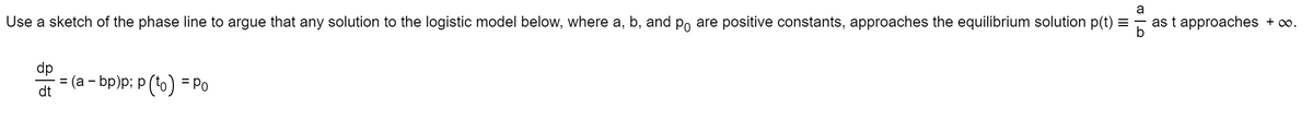 Use a sketch of the phase line to argue that any solution to the logistic model below, where a, b, and po are positive constants, approaches the equilibrium solution p(t) = as t approaches + ∞.
응
dt
(a - bp)p; p (to) = Po