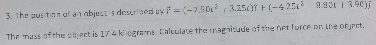 3. The position of an object is described by 7 = (-7.50t² +3.25t)î+ (-4.25t² -8.80t + 3.90)ĵ
The mass of the object is 17.4 kilograms. Calculate the magnitude of the net force on the object.