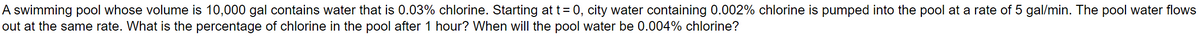 A swimming pool whose volume is 10,000 gal contains water that is 0.03% chlorine. Starting at t = 0, city water containing 0.002% chlorine is pumped into the pool at a rate of 5 gal/min. The pool water flows
out at the same rate. What is the percentage of chlorine in the pool after 1 hour? When will the pool water be 0.004% chlorine?