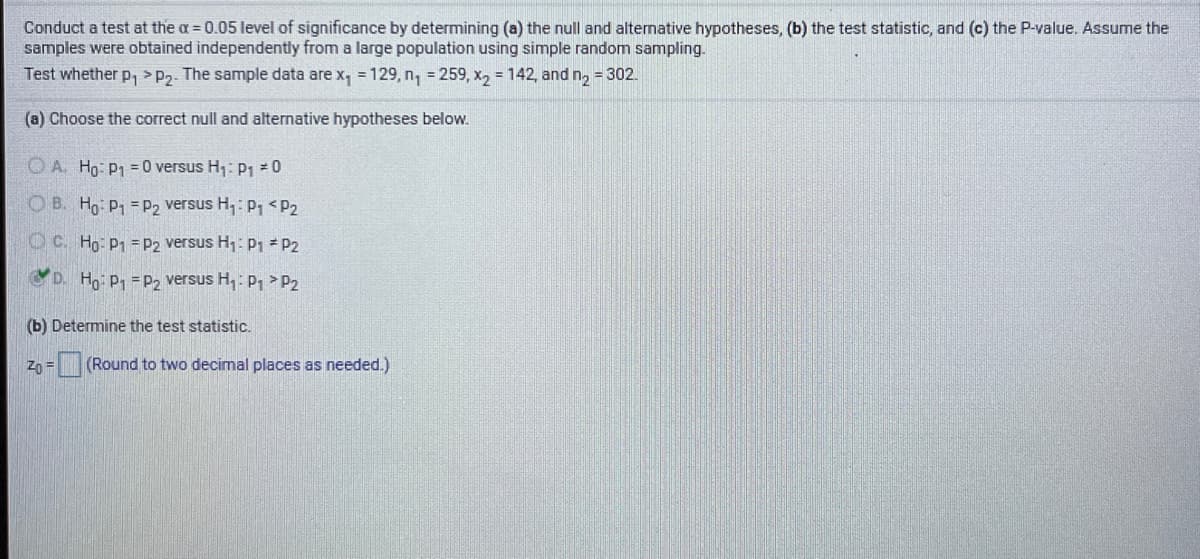 Conduct a test at the a = 0.05 level of significance by determining (a) the null and alternative hypotheses, (b) the test statistic, and (c) the P-value. Assume the
samples were obtained independently from a large population using simple random sampling.
Test whether p, > P2. The sample data are x, = 129, n, = 259, x, = 142, and n, = 302
(a) Choose the correct null and alternative hypotheses below.
O A. Ho: P1 = 0 versus H1: pP1 = 0
O B. Ho P = P2 versus H,: P, <P2
O C. Ho: P1 =P2 versus H1: p1 P2
D. Ho P1 =P2 versus H,: P, >P2
(b) Determine the test statistic.
Zp = (Round to two decimal places as needed.)
