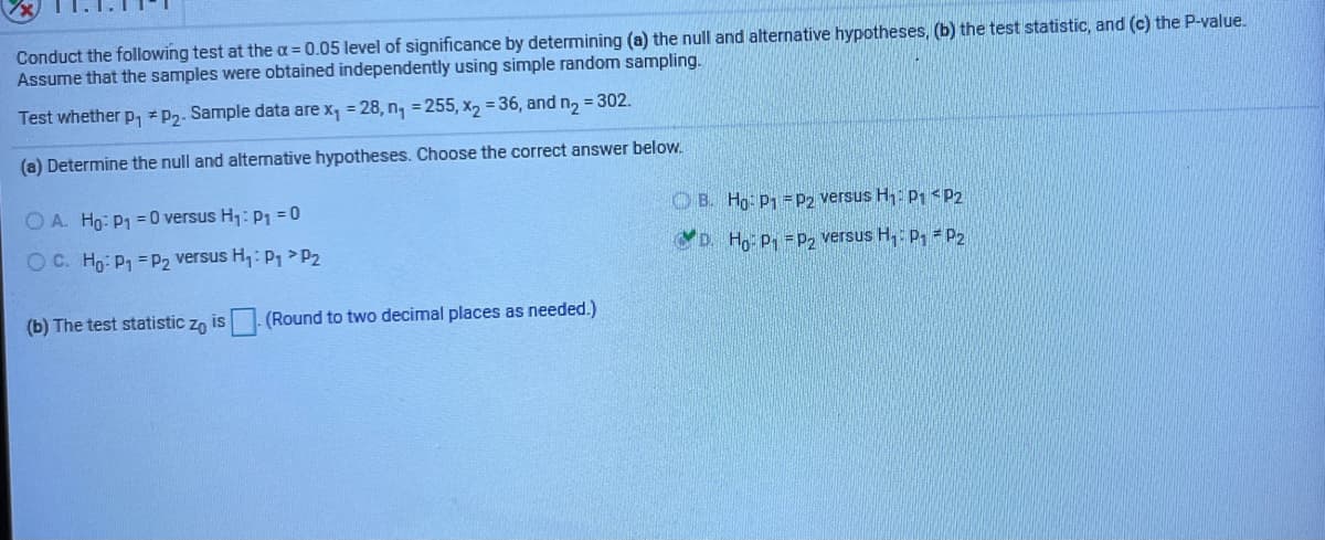 Conduct the following test at the a = 0.05 level of significance by determining (a) the null and alternative hypotheses, (b) the test statistic, and (c) the P-value.
Assume that the samples were obtained independently using simple random sampling.
Test whether p, * P2. Sample data are x, = 28, n, = 255, x, = 36, and n, = 302.
(a) Determine the null and alternative hypotheses. Choose the correct answer below.
O A. Ho: P1 = 0 versus H: p1 = 0
O B. Hg: P1 =P2 versus H1: P1 < P2
OC. Ho: P1 =P2 versus H,: P >P2
D. H p, =P, versus H,: p, = P2
(b) The test statistic zn is
(Round to two decimal places as needed.)
