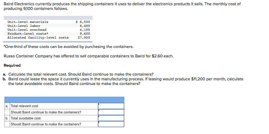 Baird Electronics currently produces the shipping containers it uses to deliver the electronics products it sells. The monthly cost of
producing 9,100 containers follows.
$ 6,500
6,400
4,100
9,600
27,900
Unit-level materials
Unit-level labor
Unit-level overhead
Product-level costs*
Allocated facility-level costs
*One-third of these costs can be avoided by purchasing the containers.
Russo Container Company has offered to sell comparable containers to Baird for $2.60 each.
Required
a. Calculate the total relevant cost. Should Baird continue to make the containers?
b. Baird could lease the space it currently uses in the manufacturing process. If leasing would produce $11,200 per month, calculate
the total avoidable costs. Should Baird continue to make the containers?
a. Total relevant cost
Should Baird continue to make the containers?
b. Total avoidable cost
Should Baird continue to make the containers?
