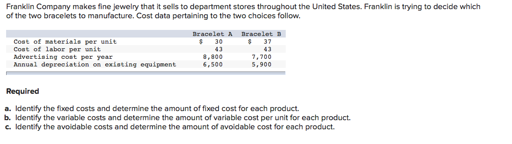 Franklin Company makes fine jewelry that it sells to department stores throughout the United States. Franklin is trying to decide which
of the two bracelets to manufacture. Cost data pertaining to the two choices follow.
Bracelet A
Bracelet B
Cost of materials per unit
Cost of labor per unit
Advertising cost per year
Annual depreciation on existing equipment
%24
30
37
43
43
8,800
6,500
7,700
5,900
Required
a. Identify the fixed costs and determine the amount of fixed cost for each product.
b. Identify the variable costs and determine the amount of variable cost per unit for each product.
c. Identify the avoidable costs and determine the amount of avoidable cost for each product.
