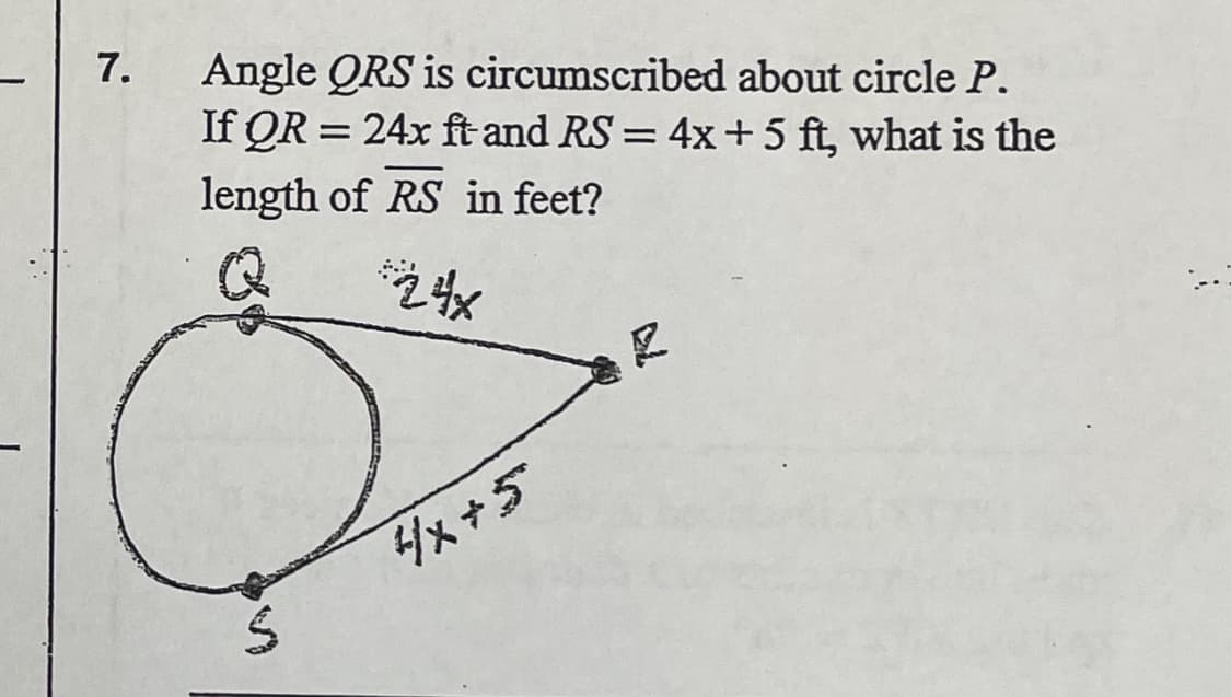 ### Question 7: 

**Angle QRS is circumscribed about circle P.**

Given: 
- \( QR = 24x \) ft 
- \( RS = 4x + 5 \) ft

**Problem:**
What is the length of \( \overline{RS} \) in feet?

**Explanation:**

The diagram consists of a triangle \( \triangle QRS \) circumscribed about a circle with center \( P \). Two sides of the triangle, \( QR \) and \( RS \), have lengths given in terms of the variable \( x \):
- \( QR = 24x \)
- \( RS = 4x + 5 \)

The illustration shows a circle touching the sides of the triangle at three points, illustrating the properties of a tangential quadrilateral where opposite angles are supplementary. 

To find the length of \( RS \), we need to determine the value of \( x \) from given or derived information.

### Solution:

1. **Step 1: Set up any necessary equations based on geometric properties of the tangential quadrilateral**.
2. **Step 2: Solve for \( x \)** based on provided relationships.
3. **Step 3: Substitute value of \( x \) back into the expression \( 4x + 5 \) to determine the exact length of \( RS \)**.

The problem requires knowledge of geometry particularly dealing with properties of tangential quadrilaterals and algebraic manipulation to solve for \( x \). 

Encouraged steps:
- Determine if there's additional geometric information deriving angle relationships or other side lengths.
- Engage algebraic solving once the setup is confirmed.
