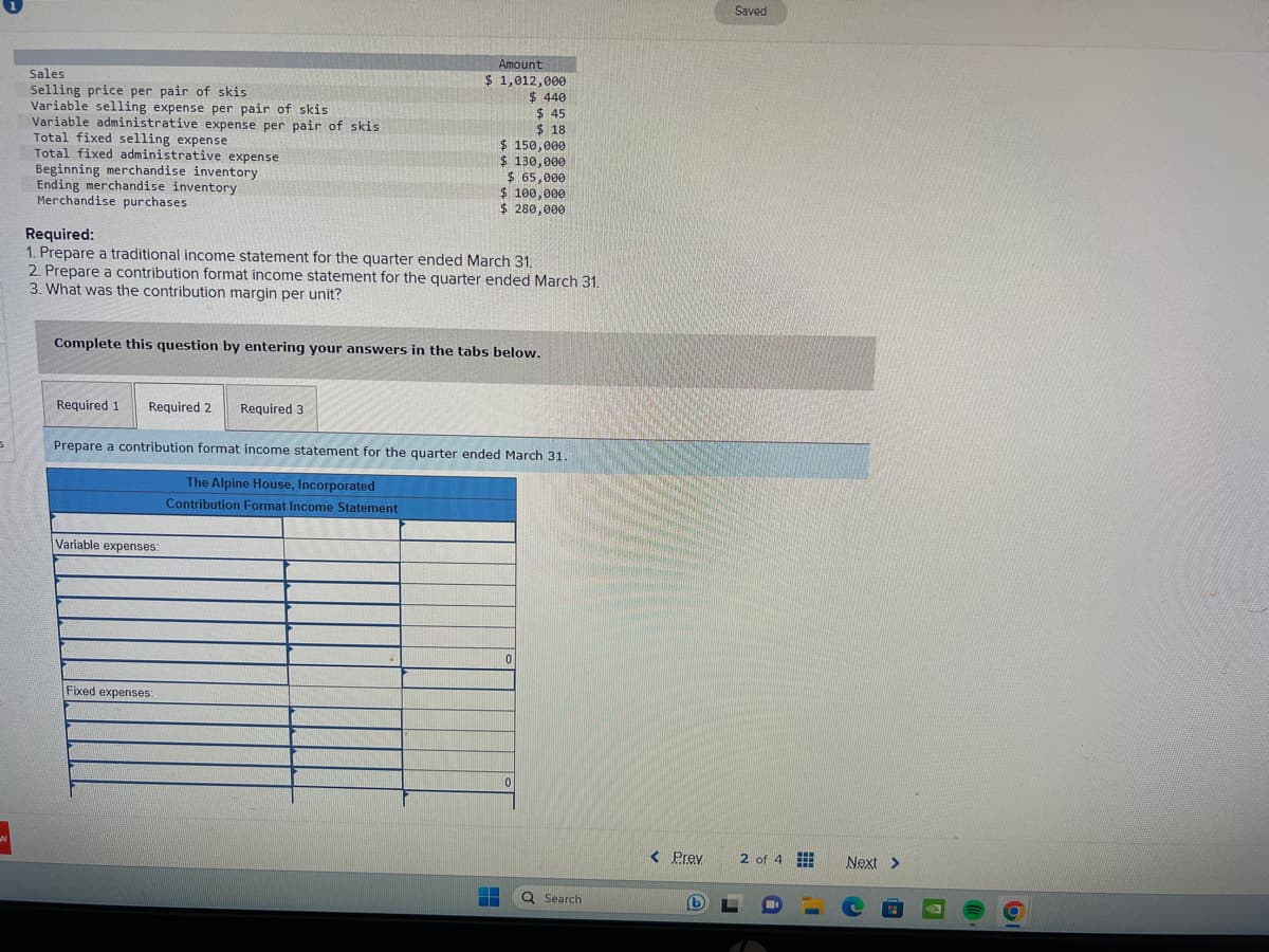 N
Sales
Selling price per pair of skis
Variable selling expense per pair of skis
Variable administrative expense per pair of skis
Total fixed selling expense
Total fixed administrative expense
Beginning merchandise inventory
Ending merchandise inventory
Merchandise purchases
Amount
$ 1,012,000
$ 440
$45
$18
$ 150,000
$ 130,000
Required:
1. Prepare a traditional income statement for the quarter ended March 31.
2. Prepare a contribution format income statement for the quarter ended March 31.
3. What was the contribution margin per unit?
Variable expenses:
$ 65,000
$ 100,000
$ 280,000
Complete this question by entering your answers in the tabs below.
Fixed expenses:
Required 1 Required 2 Required 3
Prepare a contribution format income statement for the quarter ended March 31.
The Alpine House, Incorporated
Contribution Format Income Statement
0
0
Q Search
< Prev
(b
Saved
2 of 4
www
Next >
O