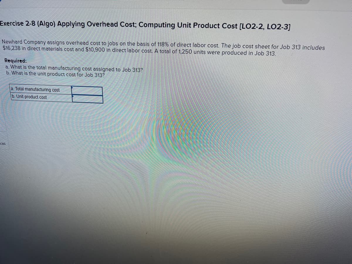 Exercise 2-8 (Algo) Applying Overhead Cost; Computing Unit Product Cost [LO2-2, LO2-3]
Newhard Company assigns overhead cost to jobs on the basis of 118% of direct labor cost. The job cost sheet for Job 313 includes
$16,238 in direct materials cost and $10,900 in direct labor cost. A total of 1,250 units were produced in Job 313.
Required:
a. What is the total manufacturing cost assigned to Job 313?
b. What is the unit product cost for Job 313?
ces
a. Total manufacturing cost
b. Unit product cost