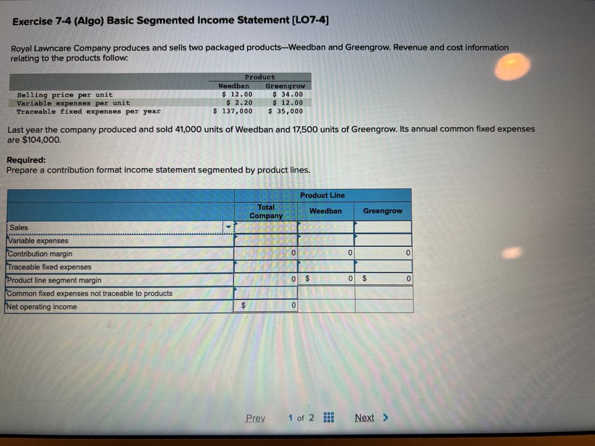 Exercise 7-4 (Algo) Basic Segmented Income Statement [LO7-4]
Royal Lawncare Company produces and sells two packaged products-Weedban and Greengrow. Revenue and cost information
relating to the products follow:
Selling price per unit
Variable expenses per unit
Traceable fixed expenses per year
Product
Sales
Variable expenses
Weedban
$ 12.00
$ 2.20
$ 137,000
Last year the company produced and sold 41,000 units of Weedban and 17,500 units of Greengrow. Its annual common fixed expenses
are $104,000.
Contribution margin
Traceable fixed expenses
Product line segment margin
Common fixed expenses not traceable to products
Net operating income
Required:
Prepare a contribution format income statement segmented by product lines.
Greengrow
$ 34.00
$ 12.00
$ 35,000
$
Total
Company
Prev
0
Product Line
0
Weedban
0 $
1 of 2
m
0
Greengrow
0 $
Next >
0
0