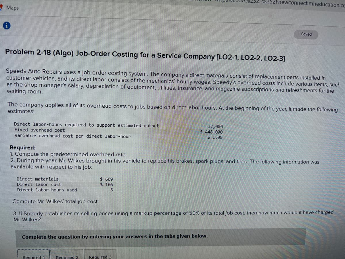 Maps
Problem 2-18 (Algo) Job-Order Costing for a Service Company [LO2-1, LO2-2, LO2-3]
Speedy Auto Repairs uses a job-order costing system. The company's direct materials consist of replacement parts installed in
customer vehicles, and its direct labor consists of the mechanics' hourly wages. Speedy's overhead costs include various items, such
as the shop manager's salary, depreciation of equipment, utilities, insurance, and magazine subscriptions and refreshments for the
waiting room.
Direct labor-hours required to support estimated output
Fixed overhead cost
Variable overhead cost per direct labor-hour
The company applies all of its overhead costs to jobs based on direct labor-hours. At the beginning of the year, it made the following
estimates:
Fnewconnect.mheducation.cc
32,000
$ 448,000
$1.00
Required:
1. Compute the predetermined overhead rate.
2. During the year, Mr. Wilkes brought in his vehicle to replace his brakes, spark plugs, and tires. The following information was
available with respect to his job:
$ 609
$ 166
5
Required 1
Saved
Direct materials
Direct labor cost
Direct labor-hours used
Compute Mr. Wilkes' total job cost.
3. If Speedy establishes its selling prices using a markup percentage of 50% of its total job cost, then how much would it have charged
Mr. Wilkes?
Complete the question by entering your answers in the tabs given below.
Required 2 Required 3