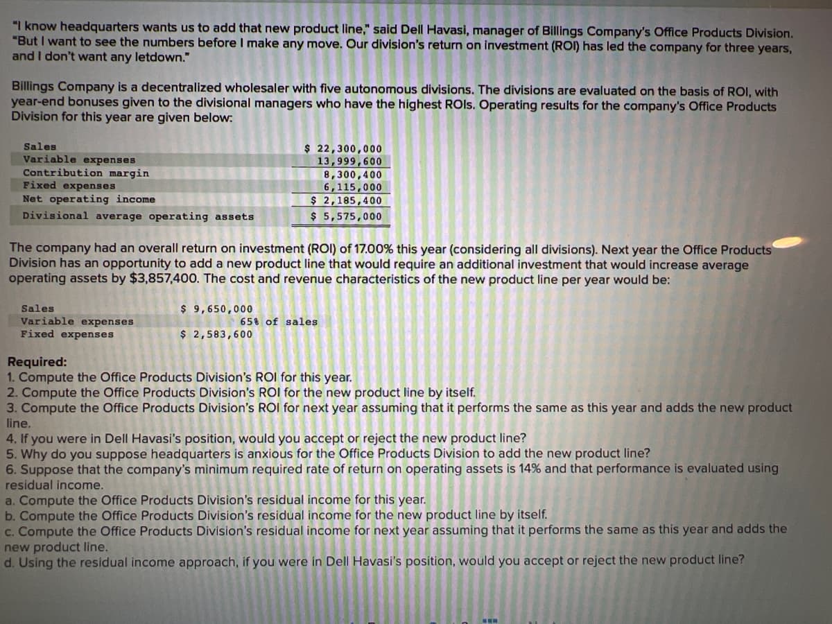 "I know headquarters wants us to add that new product line," said Dell Havasi, manager of Billings Company's Office Products Division.
"But I want to see the numbers before I make any move. Our division's return on investment (ROI) has led the company for three years,
and I don't want any letdown."
Billings Company is a decentralized wholesaler with five autonomous divisions. The divisions are evaluated on the basis of ROI, with
year-end bonuses given to the divisional managers who have the highest ROls. Operating results for the company's Office Products
Division for this year are given below:
Sales
Variable expenses
Contribution margin
Fixed expenses
Net operating income
Divisional average operating assets
The company had an overall return on investment (ROI) of 17.00% this year (considering all divisions). Next year the Office Products
Division has an opportunity to add a new product line that would require an additional investment that would increase average
operating assets by $3,857,400. The cost and revenue characteristics of the new product line per year would be:
Sales
Variable expenses
Fixed expenses
$ 22,300,000
13,999,600
8,300,400
6,115,000
$ 2,185,400
$ 5,575,000
$ 9,650,000
$ 2,583,600
65% of sales
Required:
1. Compute the Office Products Division's ROI for this year.
2. Compute the Office Products Division's ROI for the new product line by itself.
3. Compute the Office Products Division's ROI for next year assuming that it performs the same as this year and adds the new product
line.
4. If you were in Dell Havasi's position, would you accept or reject the new product line?
5. Why do you suppose headquarters is anxious for the Office Products Division to add the new product line?
6. Suppose that the company's minimum required rate of return on operating assets is 14% and that performance is evaluated using
residual income.
a. Compute the Office Products Division's residual income for this year.
b. Compute the Office Products Division's residual income for the new product line by itself.
c. Compute the Office Products Division's residual income for next year assuming that it performs the same as this year and adds the
new product line.
d. Using the residual income approach, if you were in Dell Havasi's position, would you accept or reject the new product line?
www