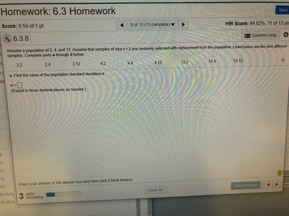 Homework: 6.3 Homework
Save
Score: 0.55 of 1 pt
8 of 13 (13 complete)
HW Score: 84.62%, 11 of 13 pts
EQuestion Help
6.3.8
Assume a population of 2, 4, and 12. Assume that samples of size n= 2 are randomly selected with replacement from the population. Listed below are the nine different
samples. Complete parts a through d below.
2,12
4,2
4,4
4,12
12,2
12,4
12,12
2,2
2,4
a. Find the value of the population standard deviation o.
ite
(Round to three decimal places as needed.)
1)
1)
Enter your answer in the answer box and then click Check Answer.
Ser
/1)
Check Answer
Clear All
(0.75/1)
parts
remaining
(0.25/1)
