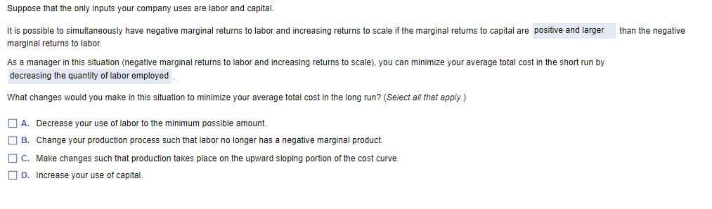 Suppose that the only inputs your company uses are labor and capital.
It is possible to simultaneously have negative marginal returns to labor and increasing returns to scale if the marginal returns to capital are positive and larger
marginal returns to labor.
As a manager in this situation (negative marginal returns to labor and increasing returns to scale), you can minimize your average total cost in the short run by
decreasing the quantity of labor employed
What changes would you make in this situation to minimize your average total cost in the long run? (Select all that apply.)
A. Decrease your use of labor to the minimum possible amount.
B. Change your production process such that labor no longer has a negative marginal product.
C. Make changes such that production takes place on the upward sloping portion of the cost curve.
D. Increase your use of capital.
than the negative