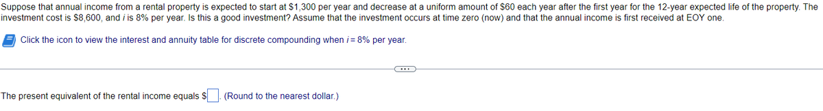 Suppose that annual income from a rental property is expected to start at $1,300 per year and decrease at a uniform amount of $60 each year after the first year for the 12-year expected life of the property. The
investment cost is $8,600, and i is 8% per year. Is this a good investment? Assume that the investment occurs at time zero (now) and that the annual income is first received at EOY one.
Click the icon to view the interest and annuity table for discrete compounding when i = 8% per year.
The present equivalent of the rental income equals $
(Round to the nearest dollar.)