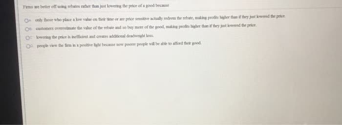 Firms are better off using rebates rather than just lowering the price of a good because
O only those who place a low value on their time or are price sensitive actually redeem the rebate, making profits higher than if they just lowered the price.
Os customers overestimate the value of the rebate and so buy more of the good, making profits higher than if they just lowered the price.
Oc lowering the price is inefficient and creates additional deadweight loss.
OD people view the firm in a positive light because now poorer people will be able to afford their good.