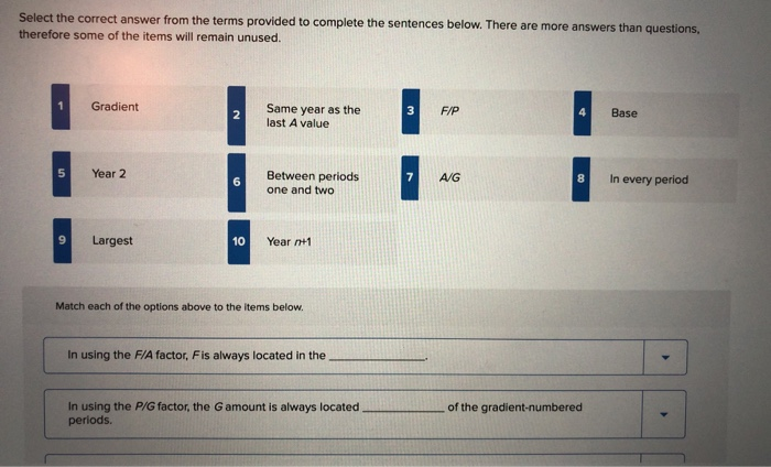 Select the correct answer from the terms provided to complete the sentences below. There are more answers than questions,
therefore some of the items will remain unused.
5
9
Gradient
Year 2
Largest
2
6
10
Same year as the
last A value
Between periods
one and two
Year n+1
Match each of the options above to the items below.
In using the F/A factor, Fis always located in the
In using the P/G factor, the G amount is always located
periods.
3
7
F/P
A/G
8
of the gradient-numbered
Base
In every period
(