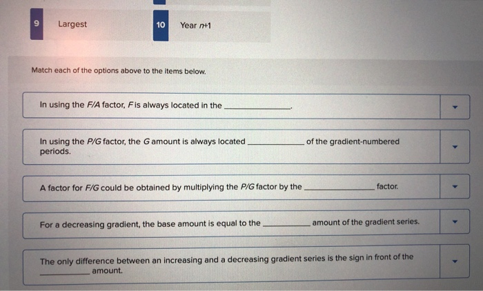 9
Largest
10
Year n+1
Match each of the options above to the items below.
In using the F/A factor, Fis always located in the
In using the P/G factor, the G amount is always located
periods.
A factor for F/G could be obtained by multiplying the P/G factor by the
For a decreasing gradient, the base amount is equal to the
of the gradient-numbered
factor.
amount of the gradient series.
The only difference between an increasing and a decreasing gradient series is the sign in front of the
amount.