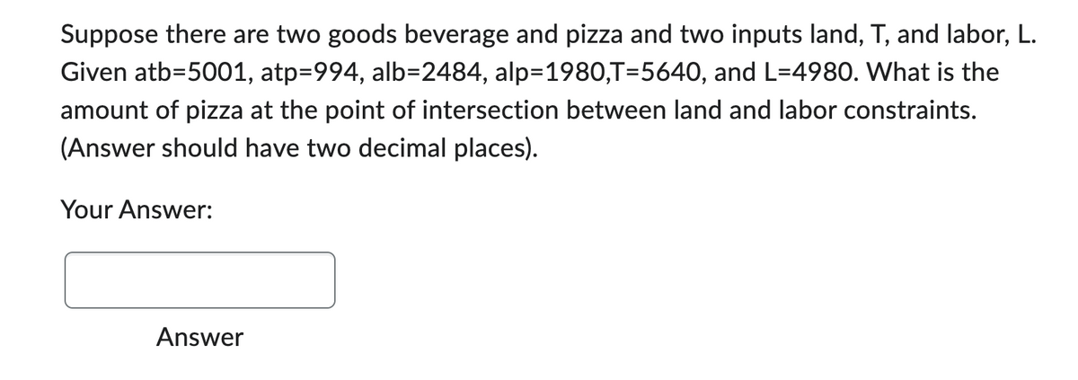 Suppose there are two goods beverage and pizza and two inputs land, T, and labor, L.
Given atb=5001, atp=994, alb-2484, alp=1980,T=5640, and L=4980. What is the
amount of pizza at the point of intersection between land and labor constraints.
(Answer should have two decimal places).
Your Answer:
Answer