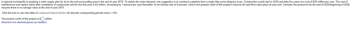 A regional municipality is studying a water supply plan for its tri-city and surrounding area to the end of year 2070. To satisfy the water demand, one suggestion is to construct a pipeline from a major lake some distance away. Construction would start in 2030 and take five years at a cost of $25 million per year. The cost of
maintenance and repairs starts after completion of construction and for the first year is $3 million, increasing by 1 percent per year thereafter. At an interest rate of 9 percent, what is the present worth of this project? Assume all cash flows take place at year-end. Consider the present to be the end of 2025/beginning of 2026.
Assume there is no salvage value at the end of year 2070.
Click the icon to view the table of compound interest factors for discrete compounding periods when i = 9%.
The present worth of this project is 5 million.
(Round to two decimal places as needed.)