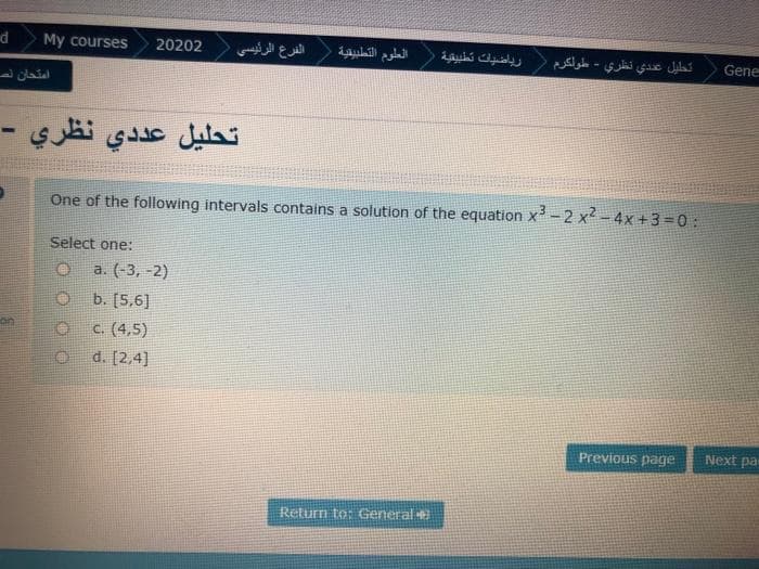 d
My courses
20202
الفرع الرئیسی
العلوم التطبيقية
رياضيات تطبيقية
تحليل عندي نظري - طولكرم
Gene
امتحان لص
تحليل عد دي نظري -
One of the following intervals contains a solution of the equation x -2 x - 4x +3=0:
Select one:
a. (-3, -2)
b. [5,6]
on
c. (4,5)
d. [2,4]
Previous page
Next pa
Return to: General
