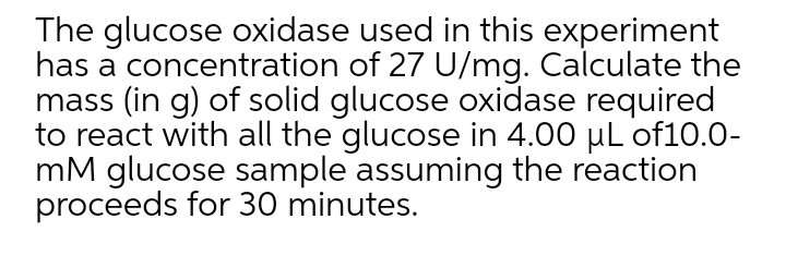 The glucose oxidase used in this experiment
has a concentration of 27 U/mg. Calculate the
mass (in g) of solid glucose oxidase required
to react with all the glucose in 4.00 µL of10.0-
mM glucose sample assuming the reaction
proceeds for 30 minutes.
