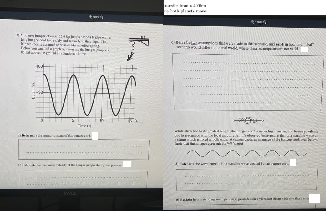 ransfer from a 400km
ne both planets move
Q 100% Q
Q 100% Q
3) A bungee jumper of mass 65.0 kg jumps off of a bridge with a
long bungee cord tied safely and securely to their legs. The
bungee cord is assumed to behave like a perfect spring.
Below you can find a graph representing the bungee jumper's
height above the ground as a function of time.
c) Describe two assumptions that were made in this scenario, and explain how this "ideal"
scenario would differ in the real world, where these assumptions are not valid.I
100
1,0
15
Time (s)
While stretched to its greatest length, the bungee cord is under high tension, and begins to vibrate
due to resonance with the local air currents. It's observed behaviour is that of a standing wave on
a string which is fixed at both ends. A camera captures an image of the bungee cord, seen below.
(note that this image represents its full length)
a) Determine the spring constant of this bungee cord.
b) Calculate the maximum velocity of the bungee jumper during this process.
d) Calculate the wavelength of the standing wave created by the bungee cord.
.....
DELL
c) Explain how a standing wave pattern is produced on a vibrating string with two fixed ends
