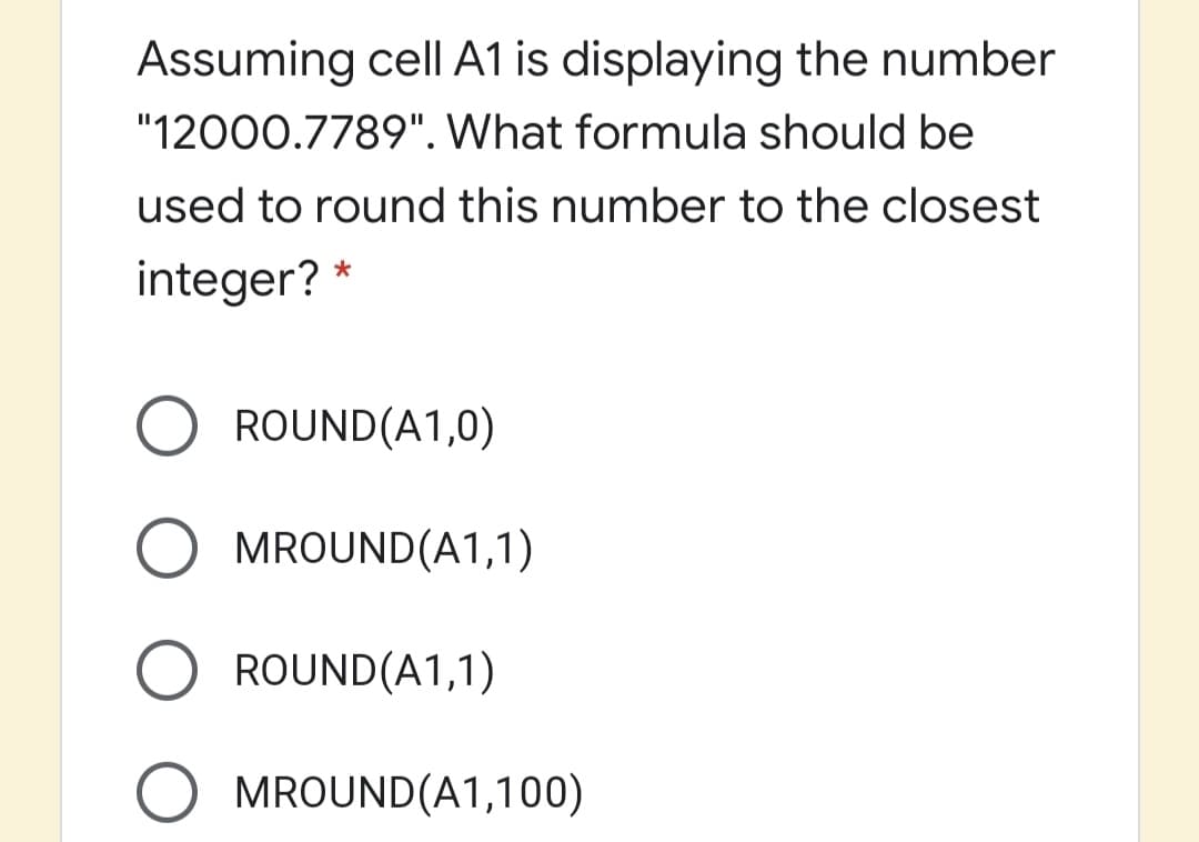 Assuming cell A1 is displaying the number
"12000.7789". What formula should be
used to round this number to the closest
integer? *
O ROUND(A1,0)
MROUND(A1,1)
ROUND(A1,1)
MROUND(A1,100)
