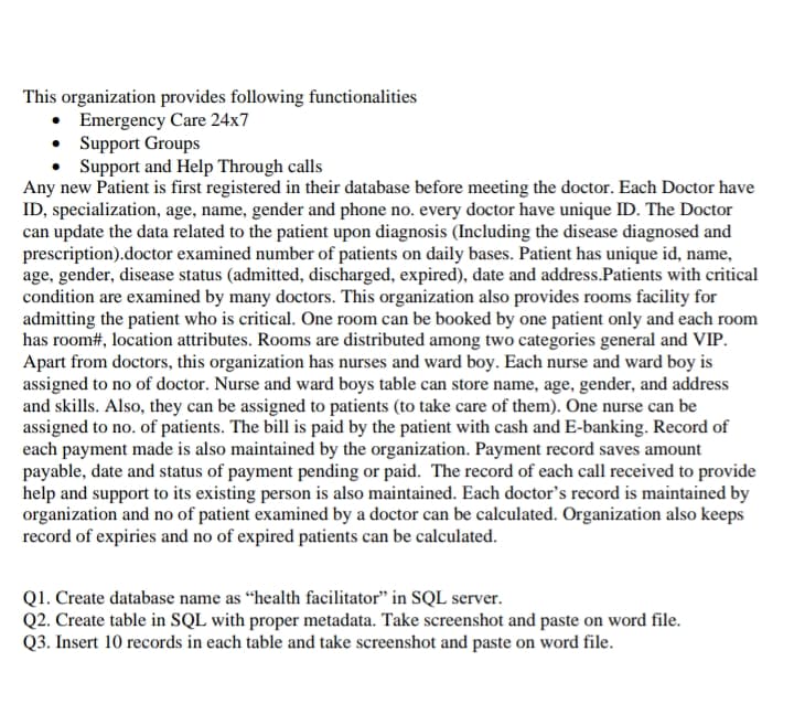 This organization provides following functionalities
• Emergency Care 24x7
• Support Groups
• Support and Help Through calls
Any new Patient is first registered in their database before meeting the doctor. Each Doctor have
ID, specialization, age, name, gender and phone no. every doctor have unique ID. The Doctor
can update the data related to the patient upon diagnosis (Including the disease diagnosed and
prescription).doctor examined number of patients on daily bases. Patient has unique id, name,
age, gender, disease status (admitted, discharged, expired), date and address.Patients with critical
condition are examined by many doctors. This organization also provides rooms facility for
admitting the patient who is critical. One room can be booked by one patient only and each room
has room#, location attributes. Rooms are distributed among two categories general and VIP.
Apart from doctors, this organization has nurses and ward boy. Each nurse and ward boy is
assigned to no of doctor. Nurse and ward boys table can store name, age, gender, and address
and skills. Also, they can be assigned to patients (to take care of them). One nurse can be
assigned to no. of patients. The bill is paid by the patient with cash and E-banking. Record of
each payment made is also maintained by the organization. Payment record saves amount
payable, date and status of payment pending or paid. The record of each call received to provide
help and support to its existing person is also maintained. Each doctor's record is maintained by
organization and no of patient examined by a doctor can be calculated. Organization also keeps
record of expiries and no of expired patients can be calculated.
Q1. Create database name as “health facilitator" in SQL server.
Q2. Create table in SQL with proper metadata. Take screenshot and paste on word file.
Q3. Insert 10 records in each table and take screenshot and paste on word file.
