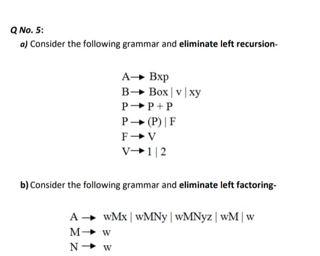 Q No. 5:
a) Consider the following grammar and eliminate left recursion-
А-> Вхр
B→ Box|v|xy
P→P + P
P→ (P) | F
F→V
V→1|2
b) Consider the following grammar and eliminate left factoring-
A → wMx | WMNY | wMNyz| wM |w
M→ w
N→ w
