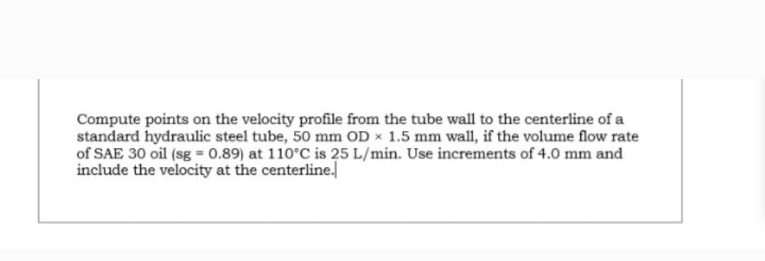 Compute points on the velocity profile from the tube wall to the centerline of a
standard hydraulic steel tube, 50 mm OD x 1.5 mm wall, if the volume flow rate
of SAE 30 oil (sg = 0.89) at 110°C is 25 L/min. Use increments of 4.0 mm and
include the velocity at the centerline.|