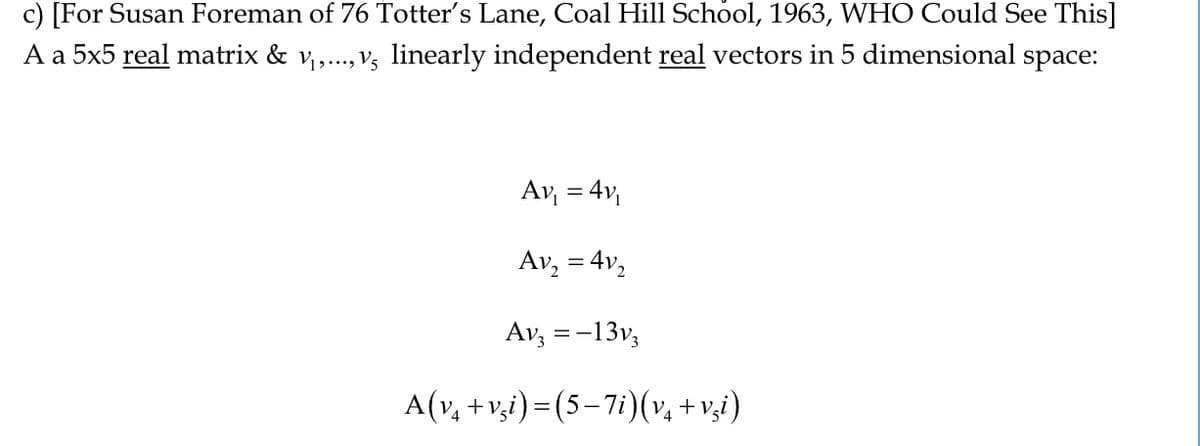 c)
[For Susan Foreman of 76 Totter's Lane, Coal Hill School, 1963, WHO Could See This]
A a 5x5 real matrix & v₁,..., v5 linearly independent real vectors in 5 dimensional space:
Av₁ = 4v₁
Av₂
Av3 = -13v3
A(v₁ +vši)=(5−7i)(v₁ +vši)
= 4v₂