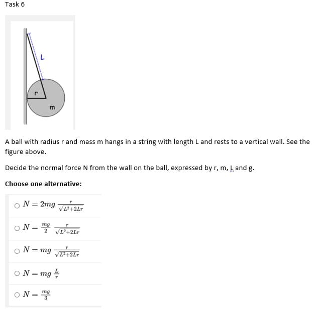 Task 6
m
A ball with radius r and mass m hangs in a string with length L and rests to a vertical wall. See the
figure above.
Decide the normal force N from the wall on the ball, expressed by r, m, L and g.
Choose one alternative:
ON = 2mg 21r
D+2Lr
O N =
mg
2
%3D
T42Lr
ON = mg 2ir
T+2Lr
ON = mg
ON = 3
mg
