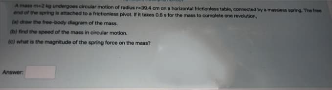 A mass m2 kg undergoes circular motion of radius re39.4 cm on a horizontal frictionless table, connected by a massless spring The free
end of the spring is attached to a frictionless pivot. If it takes 0.6 s for the mass to complete one revolution,
(a) draw the free-body diagram of the mass.
(b) find the speed of the mass in circular motion.
(c) what is the magnitude of the spring force on the mass?
Answer:
