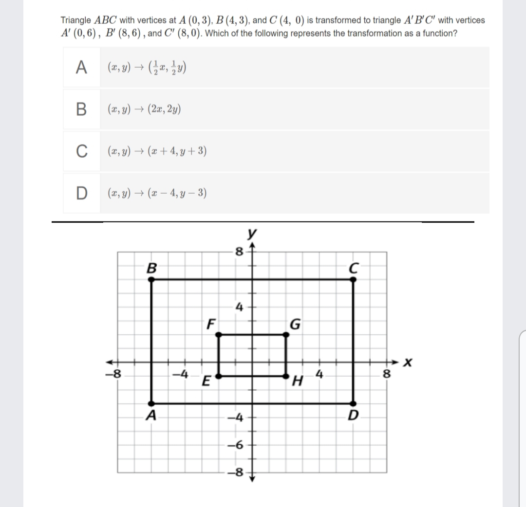 Triangle ABC with vertices at A (0, 3), B (4, 3), and C (4, 0) is transformed to triangle A' B'C' with vertices
A' (0,6), B' (8, 6) , and C' (8,0). Which of the following represents the transformation as a function?
A (2, 4) → (¿", ¿v)
В
(x, y) → (2æ, 2y)
C (7, 9) → (æ + 4, y + 3)
D (, y) → (x – 4, y – 3)
y
84
B
4
G
-8
-4
4
8
A
-4
-6
