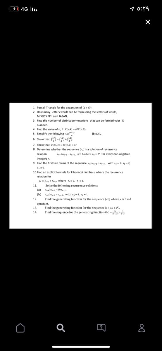 1 4G I.
9 0:19
1. Pascal Triangle for the expansion of (a +b)*.
2. How many letters words can be form using the letters of words,
MISSISSIPPI and JAZAN.
3. Find the number of distinct permutations that can be formed your ID
number.
4. Find the value of n; if P(n,4) = 42P(n 2).
5. Simplify the following (a)
6. Show that () = () +().
(b)12C,
7. Show that C(2n, 2) = 20(n,2) +nº.
8. Determine whether the sequence (a,l is a solution of recurrence
relation
a= 2an-1-an-2. n22, where a, - 2" for every non-negative
integers n.
9. Find the first five terms of the sequence ag-1ta-1. with a, = 1. a- 2,
10.Find an explicit formula for Fibonacci numbers, where the recurrence
relation for
fn = fn-1 + fa-a where fo = 0, h = 1.
Solve the following recurrence relations
(a)
11.
an=la,-1-10a,-a.
(b)
a 2a-1-a-2. with ao = 4, a, = 1.
12.
Find the generating function for the sequence (e*) where a is fixed
constant.
13
Find the generating function for the sequence (: + 3k + 24).
Find the sequence for the generating functionG) - t
14.
(?
