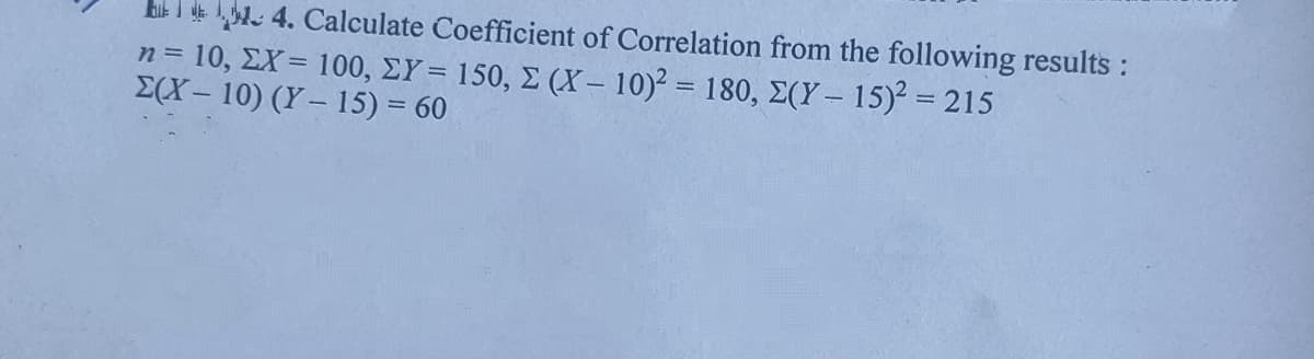 Eik I . 4. Calculate Coefficient of Correlation from the following results :
n= 10, ΣΧ= 100, ΣΥ 150, Σ (X-10)180, Σ(Υ-15)= 215
E(X- 10) (Y– 15) = 60
