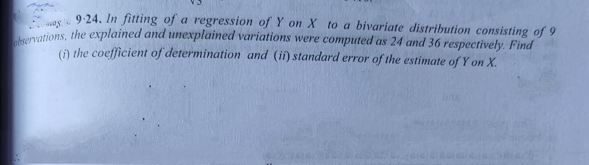 9-24. In fitting of a regression of Y on X to a bivariate distribution consisting of 9
ations, the explained and unexplained variations were computed as 24 and 36 respectively. Find
(1) the coefficient of determination and (ii) standard error of the estimate of Y on X.
