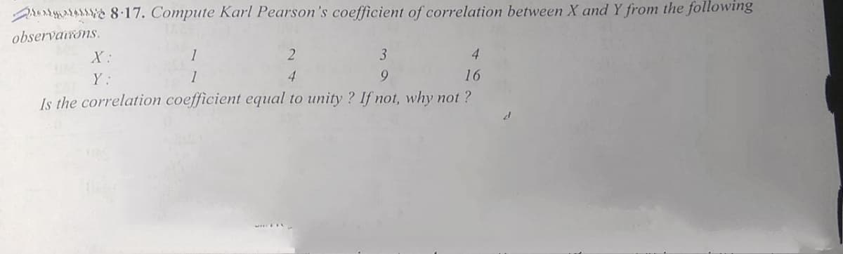 runs 8.17. Compute Karl Pearson's coefficient of correlation between X and Y from the following
observairons.
X:
1
3
4.
Y:
1
4
9.
16
Is the correlation coefficient equal to unity ? If not, why not ?
