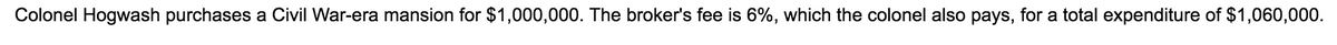 Colonel Hogwash purchases a Civil War-era mansion for $1,000,000. The broker's fee is 6%, which the colonel also pays, for a total expenditure of $1,060,000.